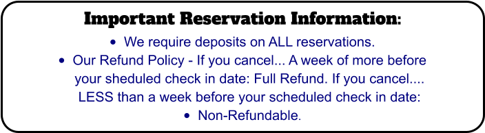 Important Reservation Information: •	We require deposits on ALL reservations. •	Our Refund Policy - If you cancel... A week of more before your sheduled check in date: Full Refund. If you cancel.... LESS than a week before your scheduled check in date:  •	Non-Refundable.