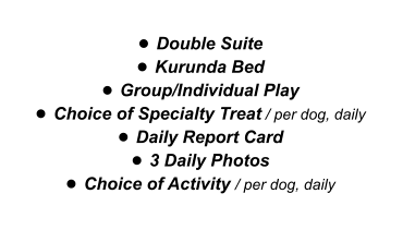 •	Double Suite •	Kurunda Bed •	Group/Individual Play •	Choice of Specialty Treat / per dog, daily •	Daily Report Card •	3 Daily Photos •	Choice of Activity / per dog, daily