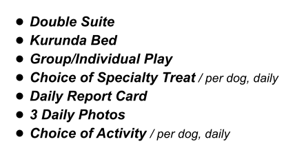 •	Double Suite •	Kurunda Bed •	Group/Individual Play •	Choice of Specialty Treat / per dog, daily •	Daily Report Card •	3 Daily Photos •	Choice of Activity / per dog, daily