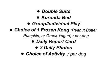 •	Double Suite •	Kurunda Bed •	Group/Individual Play •	Choice of 1 Frozen Kong (Peanut Butter, Pumpkin, or Greek Yogurt) / per dog •	Daily Report Card •	2 Daily Photos •	Choice of Activity  / per dog